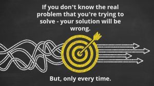 If you don’t know the real problem that you’re trying to solve - your solution will be wrong. But only every time.